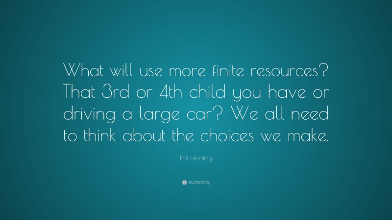 Phil Harding Quote: “What will use more finite resources? That 3rd or 4th child you have or driving a large car? We all need to think about the choices we make.”