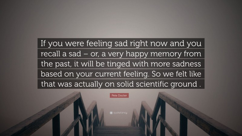 Pete Docter Quote: “If you were feeling sad right now and you recall a sad – or, a very happy memory from the past, it will be tinged with more sadness based on your current feeling. So we felt like that was actually on solid scientific ground .”