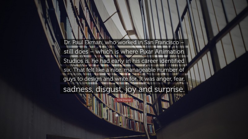 Pete Docter Quote: “Dr. Paul Ekman, who worked in San Francisco – still does – which is where Pixar Animation Studios is, he had early in his career identified six. That felt like a nice, manageable number of guys to design and write for. It was anger, fear, sadness, disgust, joy and surprise.”
