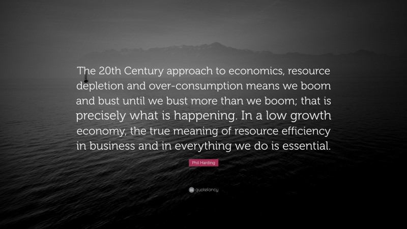 Phil Harding Quote: “The 20th Century approach to economics, resource depletion and over-consumption means we boom and bust until we bust more than we boom; that is precisely what is happening. In a low growth economy, the true meaning of resource efficiency in business and in everything we do is essential.”