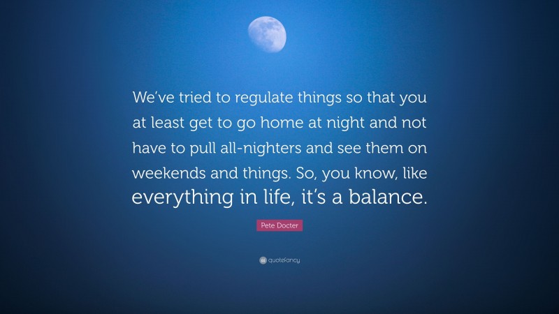 Pete Docter Quote: “We’ve tried to regulate things so that you at least get to go home at night and not have to pull all-nighters and see them on weekends and things. So, you know, like everything in life, it’s a balance.”