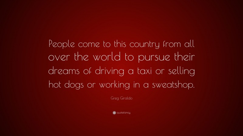 Greg Giraldo Quote: “People come to this country from all over the world to pursue their dreams of driving a taxi or selling hot dogs or working in a sweatshop.”