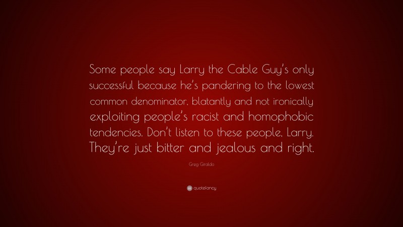 Greg Giraldo Quote: “Some people say Larry the Cable Guy’s only successful because he’s pandering to the lowest common denominator, blatantly and not ironically exploiting people’s racist and homophobic tendencies. Don’t listen to these people, Larry. They’re just bitter and jealous and right.”