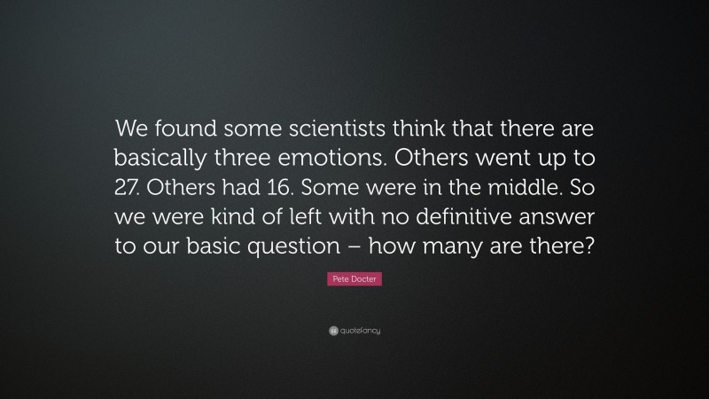 Pete Docter Quote: “We found some scientists think that there are basically three emotions. Others went up to 27. Others had 16. Some were in the middle. So we were kind of left with no definitive answer to our basic question – how many are there?”
