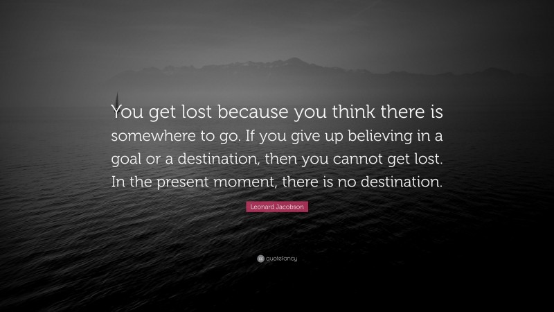 Leonard Jacobson Quote: “You get lost because you think there is somewhere to go. If you give up believing in a goal or a destination, then you cannot get lost. In the present moment, there is no destination.”