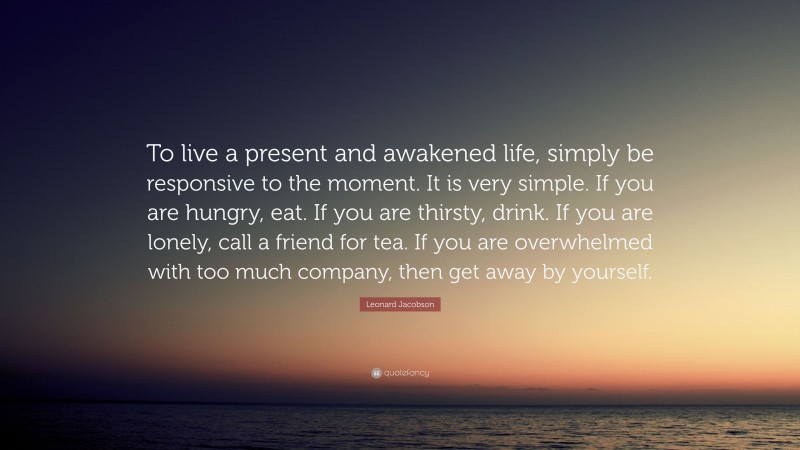 Leonard Jacobson Quote: “To live a present and awakened life, simply be responsive to the moment. It is very simple. If you are hungry, eat. If you are thirsty, drink. If you are lonely, call a friend for tea. If you are overwhelmed with too much company, then get away by yourself.”