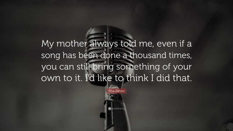 Etta James Quote: “My mother always told me, even if a song has been done a thousand times, you can still bring something of your own to it. I’d like to think I did that.”