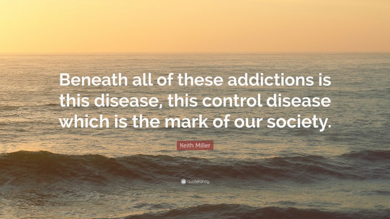 Keith Miller Quote: “Beneath all of these addictions is this disease, this control disease which is the mark of our society.”