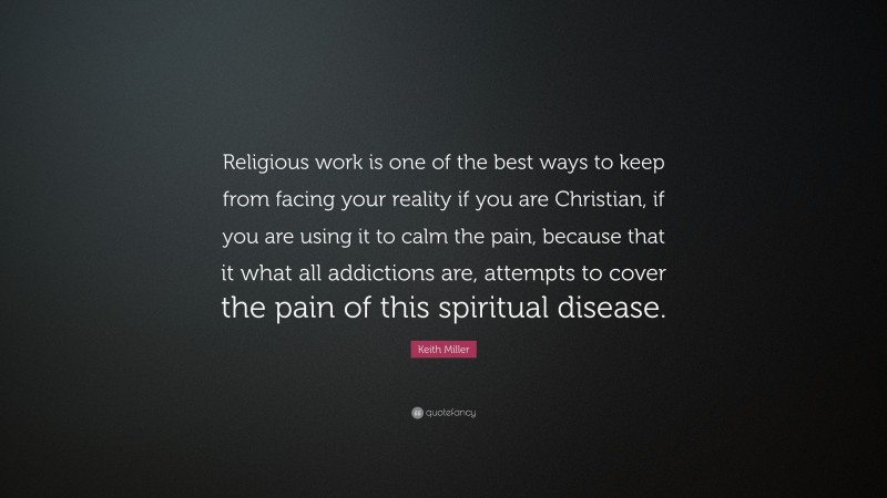 Keith Miller Quote: “Religious work is one of the best ways to keep from facing your reality if you are Christian, if you are using it to calm the pain, because that it what all addictions are, attempts to cover the pain of this spiritual disease.”