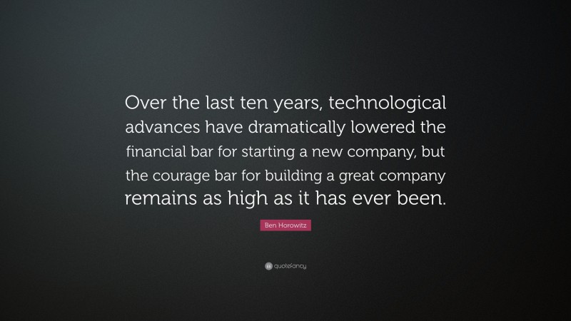 Ben Horowitz Quote: “Over the last ten years, technological advances have dramatically lowered the financial bar for starting a new company, but the courage bar for building a great company remains as high as it has ever been.”