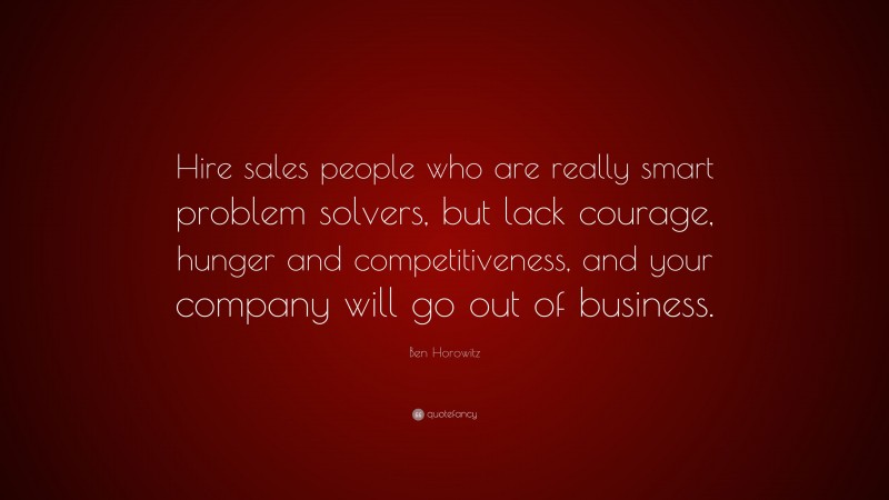 Ben Horowitz Quote: “Hire sales people who are really smart problem solvers, but lack courage, hunger and competitiveness, and your company will go out of business.”
