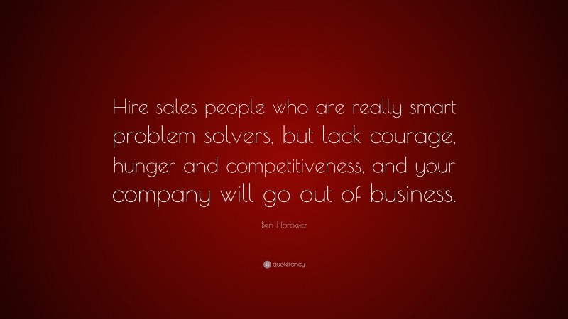 Ben Horowitz Quote: “Hire sales people who are really smart problem solvers, but lack courage, hunger and competitiveness, and your company will go out of business.”