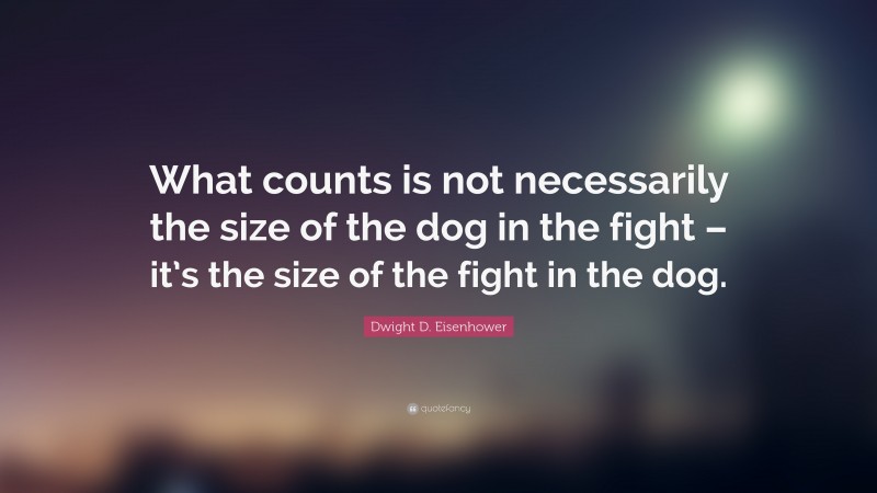 Dwight D. Eisenhower Quote: “What counts is not necessarily the size of the dog in the fight – it’s the size of the fight in the dog.”