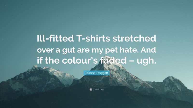 Joanne Froggatt Quote: “Ill-fitted T-shirts stretched over a gut are my pet hate. And if the colour’s faded – ugh.”