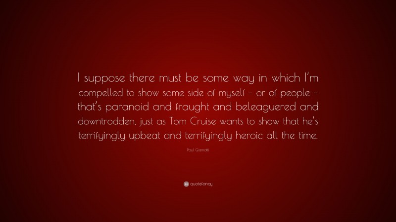 Paul Giamatti Quote: “I suppose there must be some way in which I’m compelled to show some side of myself – or of people – that’s paranoid and fraught and beleaguered and downtrodden, just as Tom Cruise wants to show that he’s terrifyingly upbeat and terrifyingly heroic all the time.”