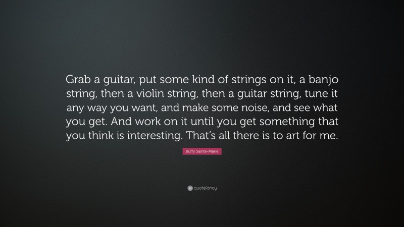 Buffy Sainte-Marie Quote: “Grab a guitar, put some kind of strings on it, a banjo string, then a violin string, then a guitar string, tune it any way you want, and make some noise, and see what you get. And work on it until you get something that you think is interesting. That’s all there is to art for me.”