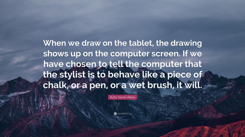 Buffy Sainte-Marie Quote: “When we draw on the tablet, the drawing shows up on the computer screen. If we have chosen to tell the computer that the stylist is to behave like a piece of chalk, or a pen, or a wet brush, it will.”