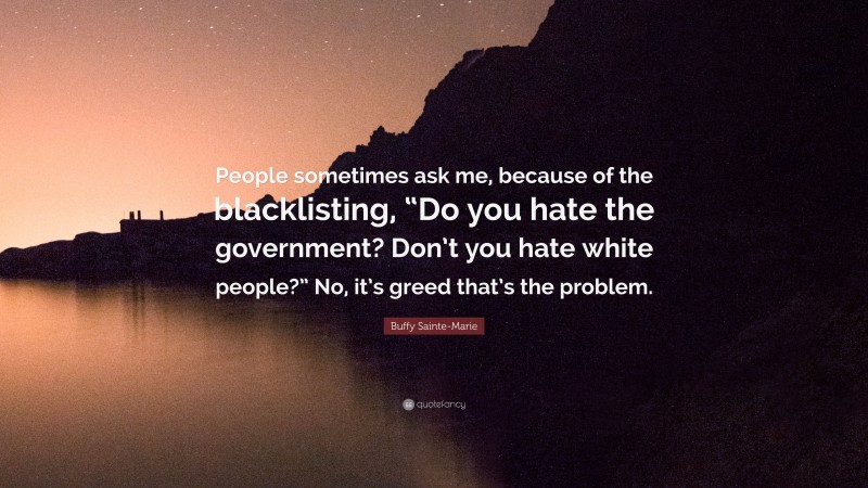 Buffy Sainte-Marie Quote: “People sometimes ask me, because of the blacklisting, “Do you hate the government? Don’t you hate white people?” No, it’s greed that’s the problem.”