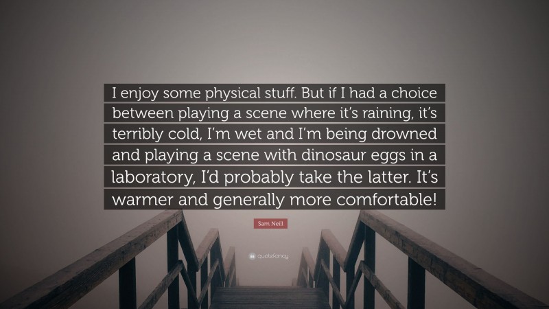 Sam Neill Quote: “I enjoy some physical stuff. But if I had a choice between playing a scene where it’s raining, it’s terribly cold, I’m wet and I’m being drowned and playing a scene with dinosaur eggs in a laboratory, I’d probably take the latter. It’s warmer and generally more comfortable!”
