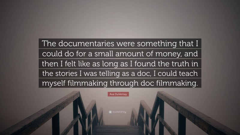 Ava DuVernay Quote: “The documentaries were something that I could do for a small amount of money, and then I felt like as long as I found the truth in the stories I was telling as a doc, I could teach myself filmmaking through doc filmmaking.”