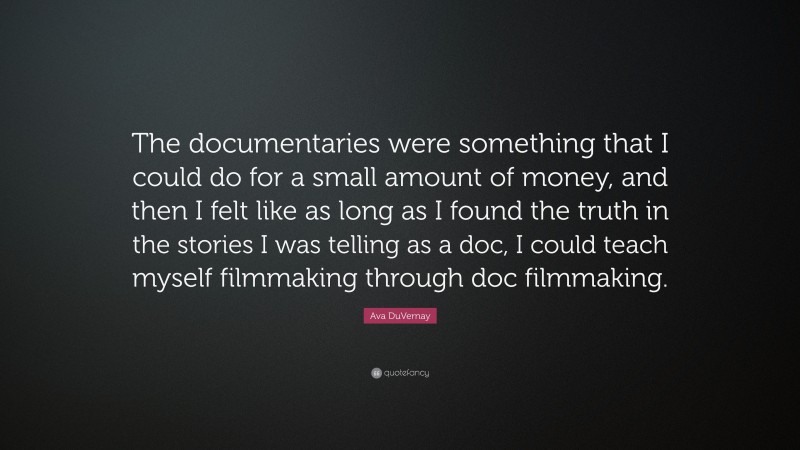Ava DuVernay Quote: “The documentaries were something that I could do for a small amount of money, and then I felt like as long as I found the truth in the stories I was telling as a doc, I could teach myself filmmaking through doc filmmaking.”