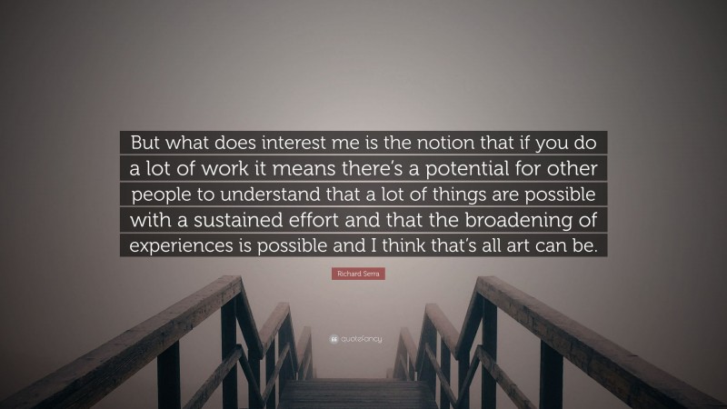 Richard Serra Quote: “But what does interest me is the notion that if you do a lot of work it means there’s a potential for other people to understand that a lot of things are possible with a sustained effort and that the broadening of experiences is possible and I think that’s all art can be.”