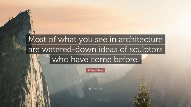 Richard Serra Quote: “Most of what you see in architecture are watered-down ideas of sculptors who have come before.”