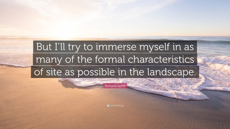 Richard Serra Quote: “But I’ll try to immerse myself in as many of the formal characteristics of site as possible in the landscape.”