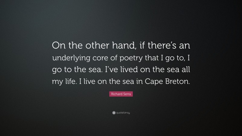 Richard Serra Quote: “On the other hand, if there’s an underlying core of poetry that I go to, I go to the sea. I’ve lived on the sea all my life. I live on the sea in Cape Breton.”