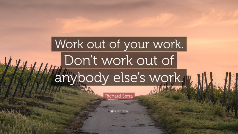 Richard Serra Quote: “Work out of your work. Don’t work out of anybody else’s work.”