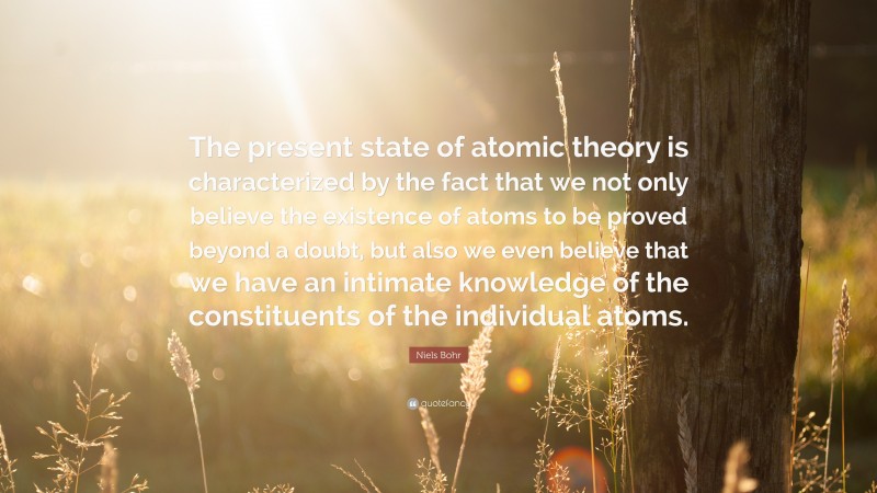 Niels Bohr Quote: “The present state of atomic theory is characterized by the fact that we not only believe the existence of atoms to be proved beyond a doubt, but also we even believe that we have an intimate knowledge of the constituents of the individual atoms.”