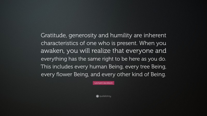 Leonard Jacobson Quote: “Gratitude, generosity and humility are inherent characteristics of one who is present. When you awaken, you will realize that everyone and everything has the same right to be here as you do. This includes every human Being, every tree Being, every flower Being, and every other kind of Being.”