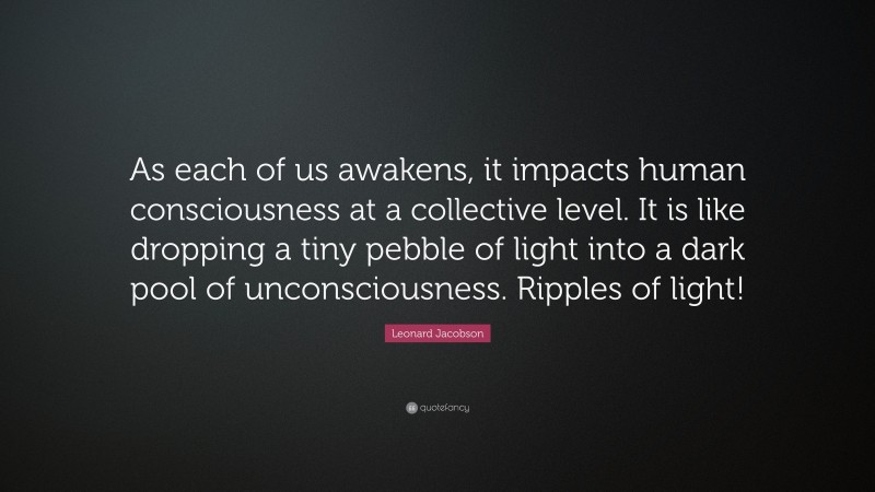 Leonard Jacobson Quote: “As each of us awakens, it impacts human consciousness at a collective level. It is like dropping a tiny pebble of light into a dark pool of unconsciousness. Ripples of light!”