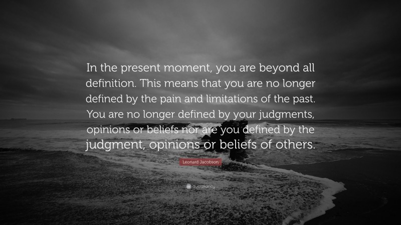 Leonard Jacobson Quote: “In the present moment, you are beyond all definition. This means that you are no longer defined by the pain and limitations of the past. You are no longer defined by your judgments, opinions or beliefs nor are you defined by the judgment, opinions or beliefs of others.”