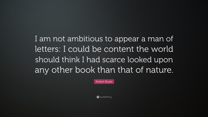 Robert Boyle Quote: “I am not ambitious to appear a man of letters: I could be content the world should think I had scarce looked upon any other book than that of nature.”