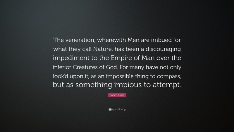 Robert Boyle Quote: “The veneration, wherewith Men are imbued for what they call Nature, has been a discouraging impediment to the Empire of Man over the inferior Creatures of God. For many have not only look’d upon it, as an impossible thing to compass, but as something impious to attempt.”