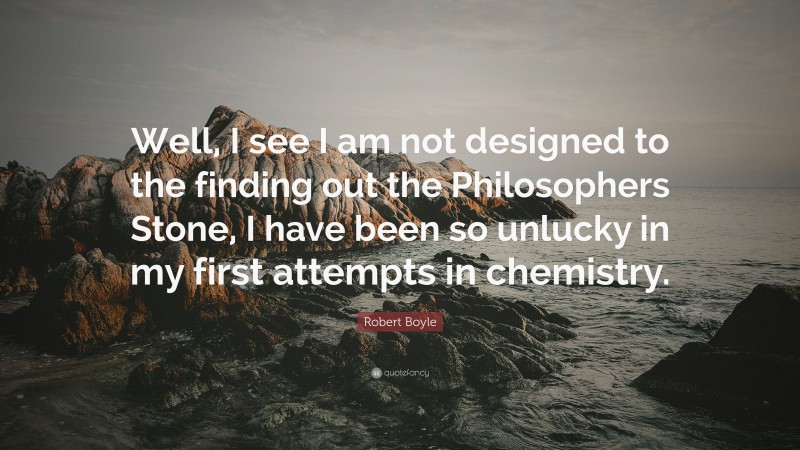 Robert Boyle Quote: “Well, I see I am not designed to the finding out the Philosophers Stone, I have been so unlucky in my first attempts in chemistry.”