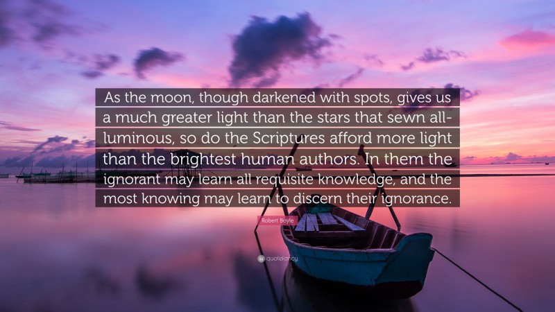 Robert Boyle Quote: “As the moon, though darkened with spots, gives us a much greater light than the stars that sewn all-luminous, so do the Scriptures afford more light than the brightest human authors. In them the ignorant may learn all requisite knowledge, and the most knowing may learn to discern their ignorance.”