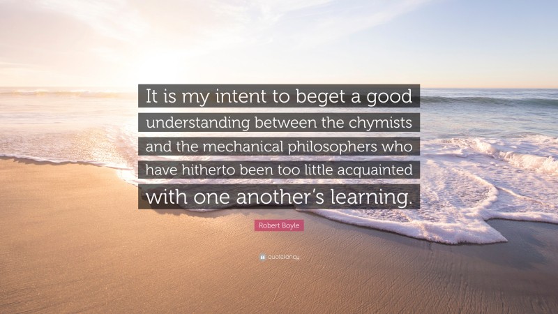 Robert Boyle Quote: “It is my intent to beget a good understanding between the chymists and the mechanical philosophers who have hitherto been too little acquainted with one another’s learning.”