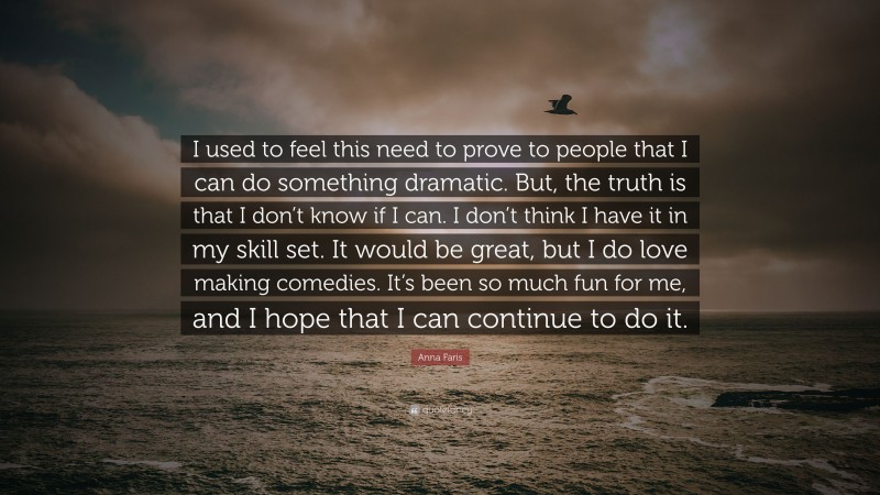 Anna Faris Quote: “I used to feel this need to prove to people that I can do something dramatic. But, the truth is that I don’t know if I can. I don’t think I have it in my skill set. It would be great, but I do love making comedies. It’s been so much fun for me, and I hope that I can continue to do it.”