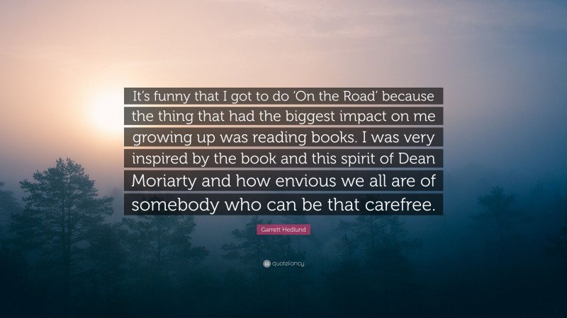 Garrett Hedlund Quote: “It’s funny that I got to do ‘On the Road’ because the thing that had the biggest impact on me growing up was reading books. I was very inspired by the book and this spirit of Dean Moriarty and how envious we all are of somebody who can be that carefree.”