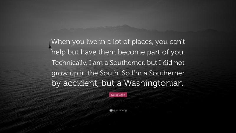 Neko Case Quote: “When you live in a lot of places, you can’t help but have them become part of you. Technically, I am a Southerner, but I did not grow up in the South. So I’m a Southerner by accident, but a Washingtonian.”