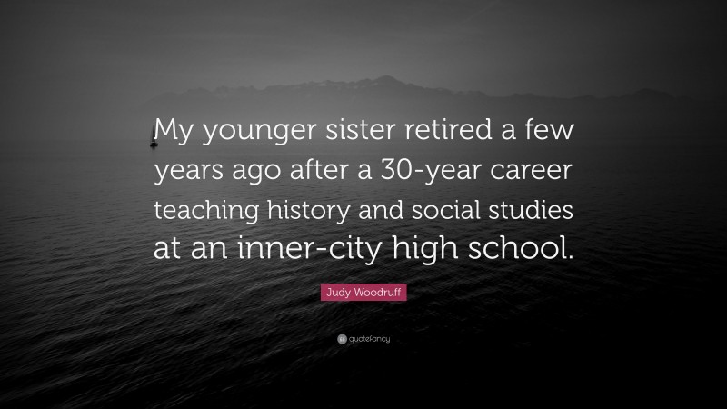 Judy Woodruff Quote: “My younger sister retired a few years ago after a 30-year career teaching history and social studies at an inner-city high school.”