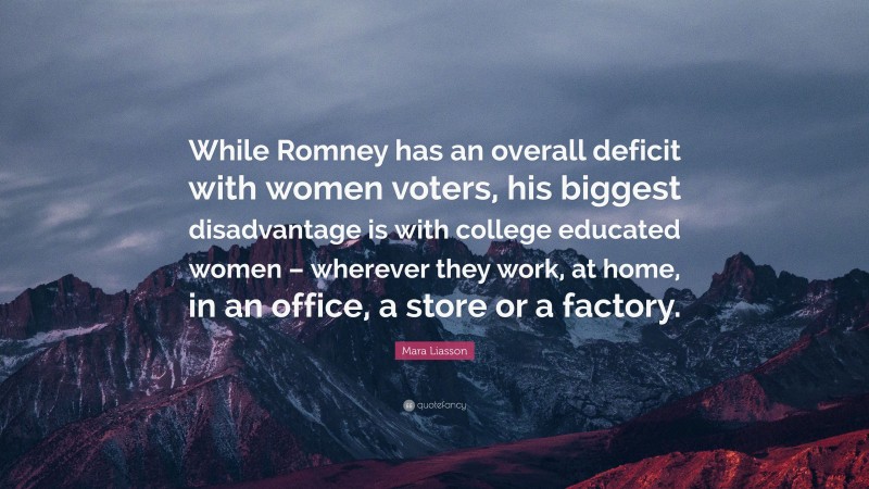 Mara Liasson Quote: “While Romney has an overall deficit with women voters, his biggest disadvantage is with college educated women – wherever they work, at home, in an office, a store or a factory.”