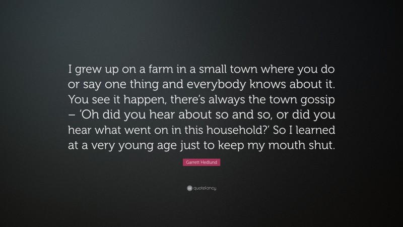 Garrett Hedlund Quote: “I grew up on a farm in a small town where you do or say one thing and everybody knows about it. You see it happen, there’s always the town gossip – ‘Oh did you hear about so and so, or did you hear what went on in this household?’ So I learned at a very young age just to keep my mouth shut.”