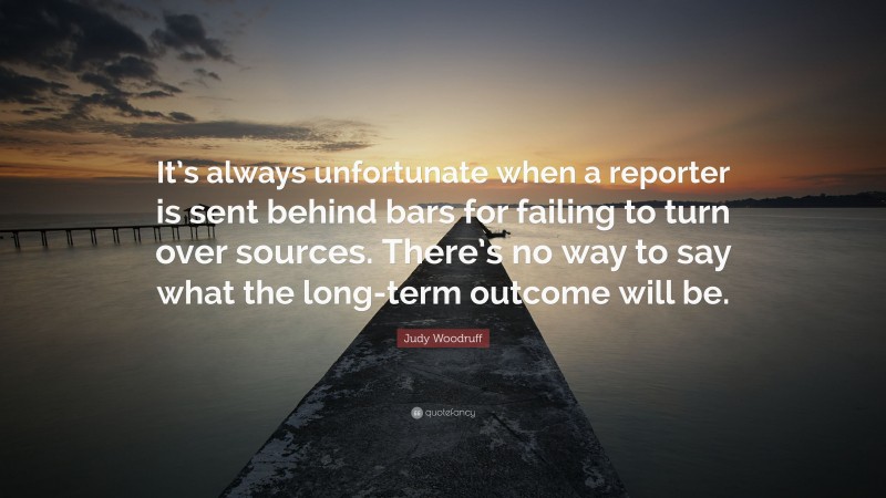 Judy Woodruff Quote: “It’s always unfortunate when a reporter is sent behind bars for failing to turn over sources. There’s no way to say what the long-term outcome will be.”