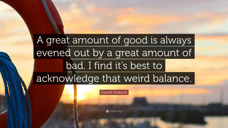 Garrett Hedlund Quote: “A great amount of good is always evened out by a great amount of bad. I find it’s best to acknowledge that weird balance.”