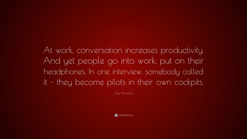 Judy Woodruff Quote: “At work, conversation increases productivity. And yet people go into work, put on their headphones. In one interview, somebody called it – they become pilots in their own cockpits.”