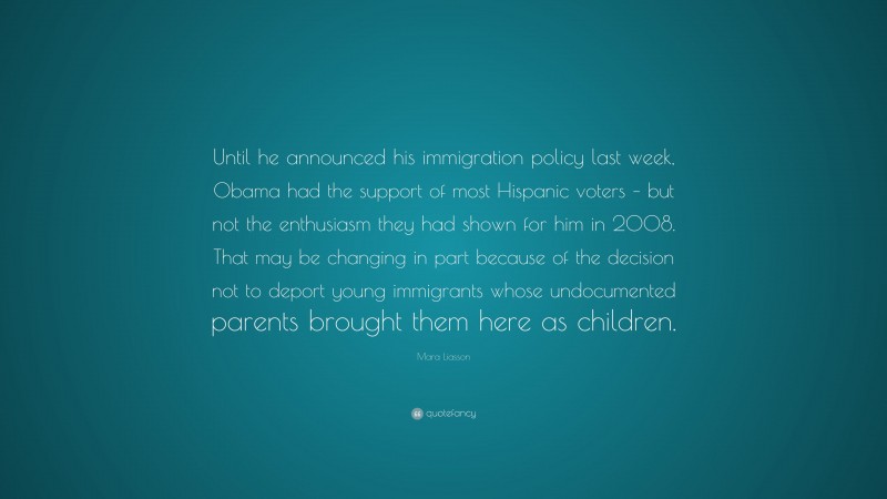 Mara Liasson Quote: “Until he announced his immigration policy last week, Obama had the support of most Hispanic voters – but not the enthusiasm they had shown for him in 2008. That may be changing in part because of the decision not to deport young immigrants whose undocumented parents brought them here as children.”