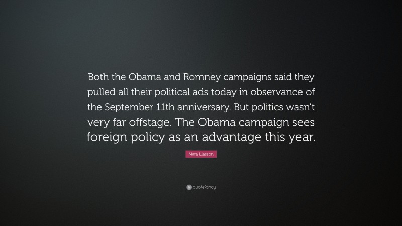 Mara Liasson Quote: “Both the Obama and Romney campaigns said they pulled all their political ads today in observance of the September 11th anniversary. But politics wasn’t very far offstage. The Obama campaign sees foreign policy as an advantage this year.”